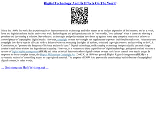 Digital Technology And Its Effects On The World
Since the 1990's the world has experienced vast improvements in technology and what seems as an endless expansion of the Internet, and as a result,
laws and legislation have had to evolve was well. Technologists and policymakers exist in "two worlds, "two cultures" when it comes to viewing a
problem and developing a solution. Nevertheless, technologist and policymakers have been up against some very complex issues such as how to
control piracy of copyrighted digital media. However, copyright owners have sought out legal means to protect their intellectual assets. In recent years
copyright laws have been in effect to strike a balance between protecting the rights of authors, artist and copyright owners, and according to the U.S.
Constitution, to "promote the Progress of Science and useful Arts." Digital technology, unlike analog technology that preceded it, can make large
copies in real–time without the degradation in quality. However, as a response to these capabilities of digital technology, policymakers had to create a
system of digital rights management (DRM) and other technical deterrents where digital content owners could exert control over media usage. In
response to these complex issues, the Digital Millennium Copyright Act (DMCA) of 1998 was passed. Digital Rights Management (DRM) is a
systematic method of controlling access to copyrighted material. The purpose of DRM is to prevent the unauthorized redistribution of copyrighted
digital content, in other words,
... Get more on HelpWriting.net ...
 