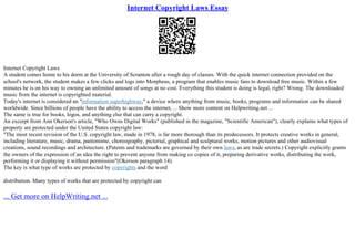 Internet Copyright Laws Essay
Internet Copyright Laws
A student comes home to his dorm at the University of Scranton after a rough day of classes. With the quick internet connection provided on the
school's network, the student makes a few clicks and logs into Morpheus, a program that enables music fans to download free music. Within a few
minutes he is on his way to owning an unlimited amount of songs at no cost. Everything this student is doing is legal, right? Wrong. The downloaded
music from the internet is copyrighted material.
Today's internet is considered an "information superhighway," a device where anything from music, books, programs and information can be shared
worldwide. Since billions of people have the ability to access the internet, ... Show more content on Helpwriting.net ...
The same is true for books, logos, and anything else that can carry a copyright.
An excerpt from Ann Okerson's article, "Who Owns Digital Works" (published in the magazine, "Scientific American"), clearly explains what types of
property are protected under the United States copyright law:
"The most recent revision of the U.S. copyright law, made in 1978, is far more thorough than its predecessors. It protects creative works in general,
including literature, music, drama, pantomime, choreography, pictorial, graphical and sculptural works, motion pictures and other audiovisual
creations, sound recordings and architecture. (Patents and trademarks are governed by their own laws, as are trade secrets.) Copyright explicitly grants
the owners of the expression of an idea the right to prevent anyone from making co copies of it, preparing derivative works, distributing the work,
performing it or displaying it without permission"(Okerson paragraph 14).
The key is what type of works are protected by copyrights and the word
distribution. Many types of works that are protected by copyright can
... Get more on HelpWriting.net ...
 