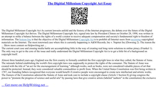 The Digitial Millenium Copyright Act Essay
The Digitial Millenium Copyright Act As current lawsuits unfold and the history of the Internet progresses, the debate over the future of the Digital
Millennium Copyright Act thrives. The Digital Millennium Copyright Act, signed into law by President Clinton on October 28, 1998, was written in
an attempt to strike a balance between the rights of a work's creator to receive adequate compensation and society's fundamental right to freedom of
information. The bottom line is that the objective of the Digital Millennium Copyright Act is to prohibit all Internet users from accessing copyrighted
materials on the Internet. The most renowned case where this is currently happening is A&M Records, Inc v. Napster Inc (Downing 2). The reason the
... Show more content on Helpwriting.net ...
The current court case and ensuing media battle are accomplishing little in the way of creating real long–term solutions to online piracy (Frankel 1).
The only way to get to the core of the issue and really understand the Digital Millennium Copyright Act is to get a little bit of a background on
copyright itself.
Almost three hundred years ago, England was the first country to formally establish the first copyright laws in what they called, the Statute of Anne.
The rationale behind establishing the world's first copyright laws was supposedly to protect the rights of the consumer. The Statute of Anne was
created with the title of "an act for the encouragement of learning," although works, such as books, were not considered valuable pieces of art that
should be protected. Instead, they were considered valuable commodities to profit from. When the United States Constitution was first being written in
1787, our founding fathers recognized that everyone would benefit if creative people were encouraged to create new intellectual and artistic works.
The framers of the Constitution admired the Statute of Anne and took care to include a copyright clause (Article 1 Section 8) giving congress the
power to "promote the progress of science and useful arts" by passing laws that give creative artists (labeled "authors" in the constitution) the exclusive
... Get more on HelpWriting.net ...
 