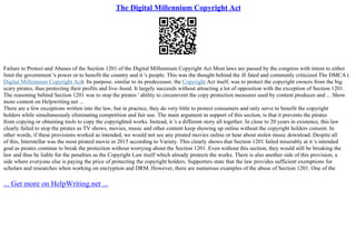 The Digital Millennium Copyright Act
Failure to Protect and Abuses of the Section 1201 of the Digital Millennium Copyright Act Most laws are passed by the congress with intent to either
limit the government 's power or to benefit the country and it 's people. This was the thought behind the ill fated and commonly criticized The DMCA (
Digital Millennium Copyright Act). Its purpose, similar to its predecessor, the Copyright Act itself, was to protect the copyright owners from the big
scary pirates, thus protecting their profits and live–hood. It largely succeeds without attracting a lot of opposition with the exception of Section 1201.
The reasoning behind Section 1201 was to stop the pirates ' ability to circumvent the copy protection measures used by content produces and ... Show
more content on Helpwriting.net ...
There are a few exceptions written into the law, but in practice, they do very little to protect consumers and only serve to benefit the copyright
holders while simultaneously eliminating competition and fair use. The main argument in support of this section, is that it prevents the pirates
from copying or obtaining tools to copy the copyrighted works. Instead, it 's a different story all together. In close to 20 years in existence, this law
clearly failed to stop the pirates as TV shows, movies, music and other content keep showing up online without the copyright holders consent. In
other words, if these provisions worked as intended, we would not see any pirated movies online or hear about stolen music download. Despite all
of this, Interstellar was the most pirated movie in 2015 according to Variety. This clearly shows that Section 1201 failed miserably at it 's intended
goal as pirates continue to break the protection without worrying about the Section 1201. Even without this section, they would still be breaking the
law and thus be liable for the penalties as the Copyright Law itself which already protects the works. There is also another side of this provision, a
side where everyone else is paying the price of protecting the copyright holders. Supporters state that the law provides sufficient exemptions for
scholars and researches when working on encryption and DRM. However, there are numerous examples of the abuse of Section 1201. One of the
... Get more on HelpWriting.net ...
 