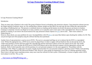 Is Copy Protection Cracking Ethical? Essay
Is Copy Protection Cracking Ethical?
Introduction
There are many types of hackers in the world. One group of hackers focuses on breaking copy protection schemes. Copy protection schemes prevent
the illegal copying of software, music, etc. By cracking these schemes, people are then able to use and copy the item without the copy protection
preventing or hindering their use. This process is commonly known as cracking and the hackers involved in the process are known as crackers.
Cracking is commonly viewed as an illegal act in many countries as it is typically used to steal copies of the copyrighted item. However, there are
benefits to cracking. It can remove the inconveniences the copy protection scheme imposes on users and in some ... Show more content on
Helpwriting.net ...
However, these checks can cause problems for users. Incompatibilities with CD drives can cause false failures upon checking the validity of a CD. This
can prevent legal users from properly using the software that they have purchased.
Another form of copy protection is used on movie DVD's. The movie is encrypted and flags are set to indicate that the DVD is a copyrighted
work. Without the appropriate key, a DVD movie cannot be played back. In order to supply software/hardware that can decrypt the movie, the
vender must purchase a license and must respect the copyright flag and the restrictions it places on how the content can be used. This model
works perfectly well. Users can play the DVD movie in their DVD players and on their personal computer with the appropriate software and
hardware. Both of which typically come with the purchase of a new personal computer or in the same upgrade kit. The problem with this
technology is this: What if a vender does not create a legally licensed product for your personal computer's operating system? Widely used operating
systems have support (MacOS TM, Microsoft Windows TM). However, many people are beginning to use Linux as a desktop operating system.
Since Linux is an open source operating system, many users want free software for their system. Unfortunately, a license to legally create a DVD
movie player is not free. The user has
... Get more on HelpWriting.net ...
 