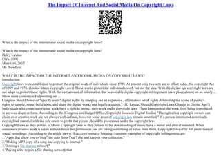 The Impact Of Internet And Social Media On Copyright Laws
What is the impact of the internet and social media on copyright laws?
What is the impact of the internet and social media on copyright laws?
Haley Leshko
CGS–1000
March 10, 2017
Mr. Newfield
WHAT IS THE IMPACT OF THE INTERNET AND SOCIAL MEDIA ON COPYRIGHT LAWS?
Introduction
Copyright laws were established to protect the original work of individuals since 1709. At present only two acts are in effect today, the copyright Act
of 1909 and 1976. (United States Copyright Laws) These works protect the individuals work but not the idea. With the digital age copyright laws are
not adapt to protect these rights. With the vast amount of information that is available digital copyright infringement takes place almost on an hourly ...
Show more content on Helpwriting.net ...
Congress should however "specify users" digital rights by mapping out an expansive , affirmative set of rights delineating the scope of public's
rights to sample, reuse, build upon, and share the digital works one legally acquires." (JD Lasica, Should Copyright Laws Change in Digital Age?)
Individuals who create an original work have a right to protect their work under copyright laws. These laws protect the work from being reproduced
in anyway shape or form. According to the (Congress ion Budget Office, Copyright Issues in Digital Media) "The rights that copyright owners can
claim over creative work are not always well defined, however some areas of copyright law remain unsettled." If a person intentional downloads
copyrighted material with the sole intent to profit that person should be prosecuted under the copyright law.
Copyright Laws as they pertain to Music Copyright laws as they pertain to the downloading of music have a moral and ethical standard. When
someone's creative work is taken without his or her permission you are taking something of value from them. Copyright laws offer full protection of
sound recordings. According to the article (www. Riaa.com/resource learning) common examples of copy right infringement are:
1."Apps that allow you to 'strip" the auto from You Tube and keep in your collection."
2."Making MP3 copy of a song and copying to internet."
3."Joining a file sharing network"
4."Paying a fee to join a file sharing network that
 