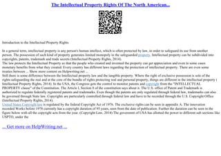 The Intellectual Property Rights Of The North American...
Introduction to the Intellectual Property Rights
In a general term, intellectual property is any person's human intellect, which is often protected by law, in order to safeguard its use from another
person. The possession of such kind of property generates limited monopoly in the safeguarded property. Intellectual property can be subdivided into
copyrights, patents, trademark and trade secrets (Intellectual Property Rights, 2014).
The law protects the Intellectual Property so that the people who created and invented the property can get appreciation and even in some cases
monetary benefits from what they created. Every country has different laws regarding the protection of intellectual property. There are even some
treaties between ... Show more content on Helpwriting.net ...
Still there is some difference between the Intellectual property law and the tangible property. Where the right of exclusive possession is sole of the
rights safeguarding the real and at the core of the bundle of rights protecting real and personal property, things are different in the intellectual property (
Intellectual Property Rights, 2014). In the USA, the Congress gets the control to monitor patents and copyright from the "INTELLECTUAL
PROPERTY clause" of the Constitution. The Article I, Section 8 of the constitution says about it. The U.S. office of Patent and Trademark is
authorized to regulate federally registered patents and trademarks. Even though the patents are only regulated through federal law, trademarks can also
be governed through State law. Copyrights are particularly controlled through federal law and have to be recorded through the U.S. Copyright Office
(Intellectual Property Rights, 2014).
United States Copyright law is regulated by the federal Copyright Act of 1976. The exclusive rights can be seen in appendix A. The innovation
recorded Works before 1978 currently has a copyright duration of 95 years, seen from the date of publication. Further the duration can be seen in the
figure below with all the copyright acts from the year. (Copyright Law, 2014) The goveremnt of USA has allotted the power to different sub sections like
USPTO, under the
... Get more on HelpWriting.net ...
 