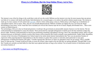Piracy is A Problem, But the Stop Online Piracy Act is Not...
The internet is one of the few things in the world that is truly all over the world. Millions use the internet every day for more reasons than one person
can think of; to connect with family and friends, find information for a research paper, or to achieve the perfect chicken masala recipe. The internet is
made up of a mass expanse of web content and copyright, which is where online piracy comes in. Online piracy is the illegal use or distribution of
copyrighted content, such as music, films, and can even include pharmaceuticals. Millions of dollars are ripped off every year from the illegal
downloading of just music. In the visual that I have included you will see that America tops the list of music illegally downloaded from ... Show more
content on Helpwriting.net ...
The terminology of the act is also too broad and general; it would give the government an unreasonable amount of power over the internet. The law
could potentially be manipulated to censor the internet. Those prosecuted for copyright infringement would be given the bare minimum of their due
process rights. Websites could potentially be shut for just mentioning something copyrighted or having a link to the copyrighted content. SOPA will put
enormous pressure on third party websites to police their forums with an intensity that would eventually cause pandemonium. Sophie Stalla–Bourdillon,
a lecturer at the University of Southampton Law School stated in her article about internet intermediaries that "how can one promote freedom of
expression while expecting Internet intermediaries to take the initiative to police their systems or networks and in particular to react upon
infringements of Intellectual Property (IP) rights." Youtube reported that 100 hours of videos are uploaded to their site per minute; That is 144,000
hours of video per day. Youtube would not be able to screen all of these videos equal to the rate that they are getting uploaded. Through DMCA sites
like Youtube are currently not held liable for what their users upload and share as long as the websites "act as neutral carriers of information and do
not restrain freedom of
... Get more on HelpWriting.net ...
 