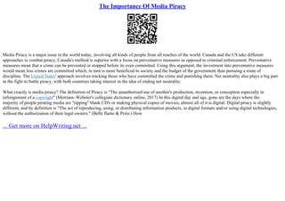 The Importance Of Media Piracy
Media Piracy is a major issue in the world today, involving all kinds of people from all reaches of the world. Canada and the US take different
approaches to combat piracy, Canada's method is superior with a focus on preventative measures as opposed to criminal enforcement. Preventative
measures mean that a crime can be prevented or stopped before its even committed. Using this argument, the investment into preventative measures
would mean less crimes are committed which, in turn is more beneficial to society and the budget of the government than pursuing a route of
discipline. The United States' approach involves tracking those who have committed the crime and punishing them. Net neutrality also plays a big part
in the fight to battle piracy, with both countries taking interest in the idea of ending net neutrality.
What exactly is media piracy? The definition of Piracy is "The unauthorized use of another's production, invention, or conception especially in
infringement of a copyright" (Merriam–Webster's collegiate dictionary online, 2017) In this digital day and age, gone are the days where the
majority of people pirating media are "ripping" blank CD's or making physical copies of movies, almost all of it is digital. Digital piracy is slightly
different, and by definition is "The act of reproducing, using, or distributing information products, in digital formats and/or using digital technologies,
without the authorization of their legal owners." (Belle flame & Peitz.) How
... Get more on HelpWriting.net ...
 
