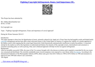 Fighting Copyright Infringement, Itunes And Importance Of...
This Project has been submitted by
Mr. Adithya Ramchandran Iyer
ID No: 211020
On Copyright Law
Topic – 'Fighting Copyright infringement, iTunes and importance of a novel approach'
During the Winter Semester 2014/15
Introduction
This paper attempts to show how far digitalization of music, primarily ushered in by Apple inc's iTunes Store has had tangible results and helped tackle
copyright infringement and has been able to deal with music piracy in the United States of America. It explores the viability of a similar approach in
the Indian context while arguing that the extant legal framework is both theoretically and practically insufficient to tackle the problem. A concerted
attempt by the market as well as the legislature to understand and balance the interests of the copyright owners, intermediaries and consumers is
essential in deciding policy as well as pricing. Only such a balanced approach will help win the war against infringement.
Background
After an incredibly successful 1990s, the onset of the 21st century brought with it the dotcom revolution and it signaled a watershed for the way music
was consumed and distributed. The erstwhile unshakable music record companies were exposed to a new threat, online file sharing. According to the
International Federation of the Phonographic Industry (IFPI), album sales grew from $24.1 billion in 1990 to $39.4 billion in 1996 and remained at a
high level until 1999 after which it saw a downturn.
The Digital
... Get more on HelpWriting.net ...
 