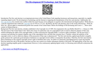 The Development Of Technology And The Internet
Introduction The first–sale doctrine is an important provision in the United States Code regarding businesses and transactions, especially in a rapidly
expanding digital world. The development of technology and the Internet is impacting the interpretation of the first–sale doctrine. Additionally, the
first–sale doctrine has created some conflict within the courts because of its ambiguity in regards to the international and digital markets. While there is
a specific importation ban within the Copyright Act of 1976 in 17 U.S.C. В§ 602(a), the first–sale doctrine, prior to the result of Kirtsaeng v. Wiley &
Sons, Inc., did not apply to manufactured goods from outside of the United States. Before the holdings of the Kirstsaeng and Costco v. ... Show more
content on Helpwriting.net ...
Background The first–sale doctrine, initially established in the Copyright Act of 1909, first originated in the case Bobbs–Merrill Co. v. Strauss in 1908.
This provision of the United States Code "allows the owner of a particular copy of a copyrighted work to resell or otherwise dispose of that copy
without infringing the rights of the copyright holder, in effect restricting the copyright holder 's exclusive right to distribute." By this provision, a
consumer may purchase an original, tangible copy of the copyrighted work, and then that consumer has is "entitled, without the authority of the
copyright owner, to sell or otherwise dispose of the possession of that copy or phonorecord." The first–sale doctrine, applied specifically to tangible
goods, protects the a particular good and places limitations on copyright owners' ability to monopolize the product. Therefore, the first–sale doctrine
places limitations on the original copyright owner's right to distribute their work. An author of a particular copyrighted good or work only benefits
from the initial first sale of the product, and does not have any control over further subsequent transfers of the good. The applicability of the first–sale
doctrine regarding tangible goods is unquestioned. However, in the continuously updating digital world, it is becoming more difficult to determine the
applicability
... Get more on HelpWriting.net ...
 