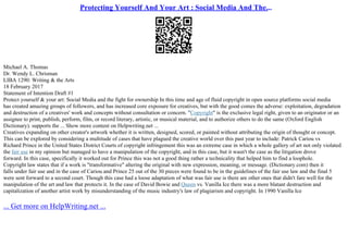 Protecting Yourself And Your Art : Social Media And The...
Michael A. Thomas
Dr. Wendy L. Chrisman
LIBA 1290: Writing & the Arts
18 February 2017
Statement of Intention Draft #1
Protect yourself & your art: Social Media and the fight for ownership In this time and age of fluid copyright in open source platforms social media
has created amazing groups of followers, and has increased core exposure for creatives, but with the good comes the adverse: exploitation, degradation
and destruction of a creatives' work and concepts without consultation or concern. "Copyright" is the exclusive legal right, given to an originator or an
assignee to print, publish, perform, film, or record literary, artistic, or musical material, and to authorize others to do the same (Oxford English
Dictionary). supports the ... Show more content on Helpwriting.net ...
Creatives expanding on other creator's artwork whether it is written, designed, scored, or painted without attributing the origin of thought or concept.
This can be explored by considering a multitude of cases that have plagued the creative world over this past year to include: Patrick Cariou vs
Richard Prince in the United States District Courts of copyright infringement this was an extreme case in which a whole gallery of art not only violated
the fair use in my opinion but managed to have a manipulation of the copyright, and in this case, but it wasn't the case as the litigation drove
forward. In this case, specifically it worked out for Prince this was not a good thing rather a technicality that helped him to find a loophole.
Copyright law states that if a work is "transformative" altering the original with new expression, meaning, or message. (Dictionary.com) then it
falls under fair use and in the case of Cariou and Prince 25 out of the 30 pieces were found to be in the guidelines of the fair use law and the final 5
were sent forward to a second court. Though this case had a loose adaptation of what was fair use is there are other ones that didn't fare well for the
manipulation of the art and law that protects it. In the case of David Bowie and Queen vs. Vanilla Ice there was a more blatant destruction and
capitalization of another artist work by misunderstanding of the music industry's law of plagiarism and copyright. In 1990 Vanilla Ice
... Get more on HelpWriting.net ...
 