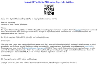 Impact Of The Digital Millennium Copyright Act On...
Impact of the Digital Millennium Copyright Act on Copyright Enforcement and Fair Use
Jean–Paul Muyshondt
University of North Carolina Wilmington
Abstract
The Digital Millennium Copyright Act of 1998 has changed the focus of copyright enforcement away from the act of copyright infringement and toward
the act of circumvention of the technologies used to protect the rights of digital media owners. Additionally, the act has had adverse effects that
outweigh the benefits that it provides.
Key Words: copyright, DMCA, DRM, ethics, fair use, legal/societal impact.
1. Introduction
Prior to the 1990s, United States copyright legislation, like the media that it protected, had remained relatively unchanged. The advancement of digital
technologies, specifically the advent of the Internet and the increasing ability to easily exchange digital media, prompted a change in copyright law.
This change came in the form of the Digital Millennium Copyright Act (DMCA). The act extends the protections given to copyright holders. In order
to provide this additional protection, the DMCA also has adverse effects. This paper will explore copyright law in the United States and discuss the
positive and negative effects of the DMCA, as well as some of the ethical implications associated with it.
2. Background
2.1. Copyright law prior to 1998 and the need for change
Copyright laws in the United States can trace their roots to the Constitution, where Congress was granted the power "To
 