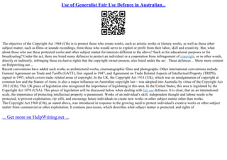 Use of Generalist Fair Use Defence in Australian...
The objective of the Copyright Act 1968 (Cth) is to protect those who create works, such as artistic works or literary works, as well as those other
subject matter, such as films or sounds recordings, from those who would serve to exploit or profit from their labor, skill and creativity. But, what
about those who use these protected works and other subject matter for interests different to the above? Such as for educational purposes or for
broadcasting? Under the act, there are listed many defences to protect an individual or a corporation from infringement of copyright, or in other words,
directly or indirectly, infringing those exclusive rights that the copyright owner possess, also listed under the act . These defences... Show more content
on Helpwriting.net ...
Recent conventions have added such works as architectural works, cinematographic films and photographs. Other international conventions include
General Agreement on Trade and Tariffs (GATT), first signed in 1947, and Agreement on Trade Related Aspects of Intellectual Property (TRIPS),
signed in 1995, which covers trade–related areas of copyright. In the UK, the Copyright Act 1911 (UK), which was an amalgamation of copyright at
common law and the Statute of Anne, is also a major influence on Australian copyright law– was adopted into Australia by virtue of the Copyright Act
1912 (Cth). This UK piece of legislation also recognized the importance of legislating in this area. In the United States, this area is legislated by the
Copyright Act 1976 (USA). This piece of legislation will be discussed below when dealing with fair use defences. It is clear, that on an international
scale, the importance of protecting intellectual property is paramount. Works of an individual's skill, independent thought and labour needs to be
protected, to prevent exploitation, rip–offs, and encourage future individuals to create new works or other subject matter other than works.
The Copyright Act 1968 (Cth), as stated above, was introduced in response to the growing need to protect individual's creative works or other subject
matter from commercial or other exploitation. It contains provisions, which describes what subject matter is protected, and rights of
... Get more on HelpWriting.net ...
 