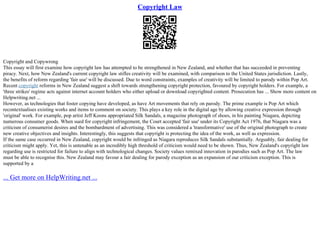 Copyright Law
Copyright and Copywrong
This essay will first examine how copyright law has attempted to be strengthened in New Zealand, and whether that has succeeded in preventing
piracy. Next, how New Zealand's current copyright law stifles creativity will be examined, with comparison to the United States jurisdiction. Lastly,
the benefits of reform regarding 'fair use' will be discussed. Due to word constraints, examples of creativity will be limited to parody within Pop Art.
Recent copyright reforms in New Zealand suggest a shift towards strengthening copyright protection, favoured by copyright holders. For example, a
'three strikes' regime acts against internet account holders who either upload or download copyrighted content. Prosecution has ... Show more content on
Helpwriting.net ...
However, as technologies that foster copying have developed, as have Art movements that rely on parody. The prime example is Pop Art which
recontextualises existing works and items to comment on society. This plays a key role in the digital age by allowing creative expression through
'original' work. For example, pop artist Jeff Koons appropriated Silk Sandals, a magazine photograph of shoes, in his painting Niagara, depicting
numerous consumer goods. When sued for copyright infringement, the Court accepted 'fair use' under its Copyright Act 1976, that Niagara was a
criticism of consumerist desires and the bombardment of advertising. This was considered a 'transformative' use of the original photograph to create
new creative objectives and insights. Interestingly, this suggests that copyright is protecting the idea of the work, as well as expression.
If the same case occurred in New Zealand, copyright would be infringed as Niagara reproduces Silk Sandals substantially. Arguably, fair dealing for
criticism might apply. Yet, this is untenable as an incredibly high threshold of criticism would need to be shown. Thus, New Zealand's copyright law
regarding use is restricted for failure to align with technological changes. Society values remixed innovation in parodies such as Pop Art. The law
must be able to recognise this. New Zealand may favour a fair dealing for parody exception as an expansion of our criticism exception. This is
supported by a
... Get more on HelpWriting.net ...
 