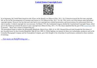 United States Copyright Laws
In its beginning, the United States based its code of laws on the British Law (Moser & Slay, 2011, 16). Connecticut passed the first state copyright
bill: an Act for the Encouragement of Literature and Genius in 1783 (Moser & Slay, 2011, 16). By 1786, twelve out of the thirteen states had passed
copyright statutes. However, the fact that each state had its own copyright laws created inconsistency and inconvenience for enforcement from one
state to another. A federal copyright law was necessary. On March 1783, the Continental Congress drafted the Constitutional Copyright Clause, which
gave to the federal government the power to pass copyright laws (Moser & Slay, 2011, 17). The clause stipulated that the goal of theUnited States was
to promote ... Show more content on Helpwriting.net ...
The gramophone began to replace the phonograph (Bargfrede, Mak & Feist, 2009, 4). In 1903, Monarch Record Label brought the first release of
pre–recorded music on discs records (Bargfrede, Mak & Feist, 2009, 4). While fighting over patents for these new technologies, producers such as the
Columbia Phonograph Company and the Gramophone Company, gave little thought to the ownership of a performance contained on these mediums
(Cummings,
... Get more on HelpWriting.net ...
 