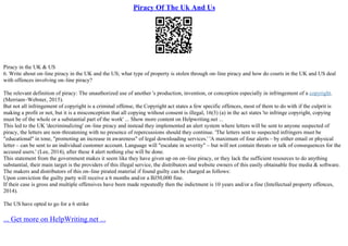 Piracy Of The Uk And Us
Piracy in the UK & US
6. Write about on–line piracy in the UK and the US; what type of property is stolen through on–line piracy and how do courts in the UK and US deal
with offences involving on–line piracy?
The relevant definition of piracy: The unauthorized use of another 's production, invention, or conception especially in infringement of a copyright.
(Merriam–Webster, 2015).
But not all infringement of copyright is a criminal offense, the Copyright act states a few specific offences, most of them to do with if the culprit is
making a profit or not, but it is a misconception that all copying without consent is illegal, 16(3) (a) in the act states 'to infringe copyright, copying
must be of the whole or a substantial part of the work' ... Show more content on Helpwriting.net ...
This led to the UK 'decriminalizing' on–line piracy and instead they implemented an alert system where letters will be sent to anyone suspected of
piracy, the letters are non–threatening with no presence of repercussions should they continue. 'The letters sent to suspected infringers must be
"educational" in tone, "promoting an increase in awareness" of legal downloading services.' 'A maximum of four alerts – by either email or physical
letter – can be sent to an individual customer account. Language will "escalate in severity" – but will not contain threats or talk of consequences for the
accused users.' (Lee, 2014), after these 4 alert nothing else will be done.
This statement from the government makes it seem like they have given up on on–line piracy, or they lack the sufficient resources to do anything
substantial, their main target is the providers of this illegal service, the distributors and website owners of this easily obtainable free media & software.
The makers and distributors of this on–line pirated material if found guilty can be charged as follows:
Upon conviction the guilty party will receive a 6 months and/or a ВЈ50,000 fine.
If their case is gross and multiple offensives have been made repeatedly then the indictment is 10 years and/or a fine (Intellectual property offences,
2014).
The US have opted to go for a 6 strike
... Get more on HelpWriting.net ...
 