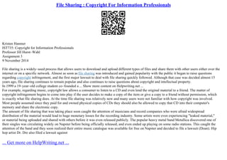File Sharing : Copyright For Information Professionals
Kristen Hanmer
IST735: Copyright for Information Professionals
Professor Jill Hurst–Wahl
Assignment 3
9 November 2014
File sharing is a widely–used process that allows users to download and upload different types of files and share them with other users either over the
internet or on a specific network. Almost as soon as file sharing was introduced and gained popularity with the public it began to raise questions
regarding copyright infringement, and the first major lawsuit to deal with file sharing quickly followed. Although that case was decided almost 15
years ago, file sharing continues to remain popular and also continues to raise questions about copyright and intellectual property.
In 1999 a 19–year–old college student co–founded a ... Show more content on Helpwriting.net ...
For example, regarding music, copyright law allows a consumer to listen to a CD and even lend the original material to a friend. The matter of
copyright infringement begins to come into play if the user decides to make a copy of the item or give a copy to a friend without permission, which
is exactly what file sharing does. At the time file sharing was relatively new and many users were not familiar with how copyright was involved.
Most people assumed since they paid for and owned physical copies of CDs they should also be allowed to copy that CD into their computer's
memory and share the electronic copy.
The amount of file sharing that was taking place soon caught the attention of musicians and record companies who were afraid widespread
distribution of the material would lead to huge monetary losses for the recording industry. Some artists were even experiencing "leaked material,"
or material being uploaded and shared with others before it was even released publicly. The popular heavy metal band Metallica discovered one of
their singles was circulating widely on Napster before being officially released, and even ended up playing on some radio stations. This caught the
attention of the band and they soon realized their entire music catalogue was available for free on Napster and decided to file a lawsuit (Doan). Hip
hop artist Dr. Dre also filed a lawsuit against
... Get more on HelpWriting.net ...
 