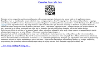 Canadian Copyright Law
There are various comparable qualities among Canadian and American copyright, for instance, the general walks in the application strategy.
Regardless, every so often Canadian lawyer and clients make wrong assumptions about US copyright laws that can essentially influence a copyright
case. Besides, some US lawyers and clients erroneously acknowledge more resemblance between Canadian laws and US than truly exists. The Canadian
copyright law is important in today's day in age because it helps ensure the author gets the credits necessary for their work and protects their work.
This will be shown through the following points in the article below. The Canadian copyright law has a stronger copyright law because Canadian law
has a protection by the federal government; the rights held by the author, the individual remains the author and fair use and fair dealing.
To begin, copyright is the privilege of an author of a work to keep others from utilizing his or her work without consent. An author of a work has the
selectors right to state yes or no to the different ... Show more content on Helpwriting.net ...
Canada and U.S. are both considered similar in many ways, but when looked at closely one can find out the differences that both countries hold.
While they both may have differences they still do have some similarities as was discussed in the paragraph above. These distinctions are critical as a
result of their effect on the accessible extent of insurance. As we keep on navigating through the digital age, copyright law turns out to be progressively
imperative, universal in degree, and shockingly quickly out–dated. Organizations in a copyright overwhelming industry, for example, distributing,
programming, plan, promoting, and workmanship ought to keep on staying educated about changes in copyright law locally and
... Get more on HelpWriting.net ...
 
