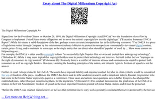 Essay about The Digital Millennium Copyright Act
The Digital Millennium Copyright Act
Signed into law by President Clinton on October 28, 1998, the Digital Millennium Copyright Act (DMCA) "was the foundation of an effort by
Congress to implement United States treaty obligations and to move the nation's copyright law into the digital age." ("Executive Summary DMCA
Report") While this seems a valid description of the law, perhaps a more accurate interpretation lies in the following statement: "The DMCA is a piece
of legislation rushed through Congress by the entertainment industry lobbyists to protect its monopoly on commercially–developed digital content,
cartels, price–fixing, and to maintain its status quo as the single entity that can direct what should be 'popular' or 'used' by ... Show more content on
Helpwriting.net ...
For example, the DMCA is often used by copyright holders "to successfully fight Napster–like services and protect their anticopying technology".
(Thibodeau 41) While it may seem logical that copyright holders want to protect their technology and interests, the truth is that the law "impinges on
the right of consumers to copy content." (Thibodeau 41) Obviously there is a conflict of interests at issue and a consensus is needed to protect both
consumers as well as copyright holders. However, violating the founding principles of the nation, and citizen's rights to freedom of speech is not the
answer.
Further, in court rulings related to the DMCA, "the courts have imposed liability and enjoined conduct for what in other contexts would be considered
fair use or freedom of the press. In addition, the DMCA has been used to stifle academic research, and to arrest and indict a Russian programmer who
had come to the United States to present a paper at a conference. These cases and actions raise questions as to whether Congress has changed the
established rules, rather than just modernizing them, for the digital era." (Ottaviani C1) This conduct demonstrates the great abuse of the DMCA in
relation to the First Amendment; freedom of speech is the most important freedom granted to United States citizens and it must be protected.
"Before the DMCA was enacted, manufacturers of devices that permitted one to copy works generally considered themselves protected by the fair use
... Get more on HelpWriting.net ...
 