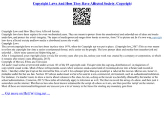 Copyright Laws And How They Have Affected Society. Copyright
Copyright Laws and How They Have Affected Society
Copyright laws have been in place for over two hundred years. They are meant to protect from the unauthorized and unlawful use of ideas and media
under law, and protect the artist's integrity. The types of media protected ranges from books to movies, from TV to picture art. In it's own way,copyright
laws have affected society and how media is distributed across the world.
Copyright Laws
The current copyright laws we use have been in place since 1976, when the Copyright act was put in place. (Copyright law, 2017) This act was meant
to reform the copyright laws into a easier to understand format, and a easier use by people. The laws protect ideas and media from unauthorized and
unlawful ... Show more content on Helpwriting.net ...
After it is registered, your copyright claim is valid for seventy years after you die, unless your work was created by a company or corporation, to which
it remains after ninety years. (Ravgiala, 2017)
Copyright of Movies, Films and Television
All audiovisual works are protected under section 101 of the US copyright code. This prevents the copying, distribution of, or plagiarism of
copyrighted visual works. Most of these infringements occurs when someone sneaks some kind of recording device into a theater and records it
there. Then they either put it up on the internet for free, or sell it for a cheaper price than you would get a ticket at the movies. Movies are, however,
protected under the fair use law. Section 107 allows audiovisual works to be used in a non–commercial environment, such as a educational institution.
For instance, if a teacher wants to show a movie about volcanos to his class, he can, as long as the movie was lawfully obtained by the teacher or the
school administration. (Cameron, 2017) These rules all relatively apply to television as well. The thieves record the airing of a show, and then post it
somewhere on the internet. The thieves have also been known to transcribe the script of a show as it airs, and then post this 'script' on the internet.
Most of these are intentional infringement and can cost you a lot of money in the future for stealing any monetary gain from
... Get more on HelpWriting.net ...
 