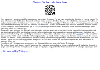 Napster: The Copyright Battle Essay
Once upon a time a website provided free music through peer–to–peer file sharing. This was a new technology for the public for a several reasons. The
price of home computers had declines dramatically and many people could now afford one. Because of the affordability, many people who had never
used a computer suddenly found themselves enmeshed in the new media. Not only could people do their e–mail, do paperwork, play games and use all
the different applications they now could also share their files with others. Of course, they wanted to share one of our most valued pleasures, our love
of music. The public was not aware that this type of file sharing was illegal because it was not clear on the website disclaimer. Most people did not ...
Show more content on Helpwriting.net ...
This actually was a promising idea. There are many independent musicians, writers and various other artist that cannot afford to promote their work
and develop a following. This was virtually a free way to advertise their product without trying to get a contract with a company to distribute and
promote their work. As long as the artist had given permission for the use of the work, there was not a problem. Thecopyright laws of the United States
provides for the artist to benefit from his/her intellectual property for a set period. Then the work goes into the public domain. However, this was not
the case with Napster. The first problem was that they were allowing distribution of copyrighted work without permission or compensation to the artist.
Second, it appears that they knowingly promoted their product once they were informed that copyright infringement was being practice with the
assistance of their site.
According to Jeff Tyson, there were several reasons why the music industry was upset with Napster, Tyson states:
The problem that the music industry had with Napster was that it was a big, automated way to copy copyrighted material. It is a fact that thousands of
people were, through Napster, making thousands of copies of copyrighted songs, and neither the music industry nor the artists got any money in return
... Get more on HelpWriting.net ...
 