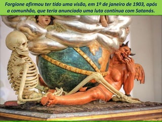 Forgione afirmou ter tido uma visão, em 1º de janeiro de 1903, após
a comunhão, que teria anunciado uma luta contínua com Satanás.
 
