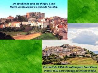 Em abril de 1906 ele voltou para Sant'Elia a
Pianisi (CB) para estudos do ensino médio
Em outubro de 1905 ele chegou a San
Marco la Catola para o estudo da filosofia.
 
