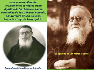 onde para os diferentes
ensinamentos os Padres eram:
Agostino de San Marco in Lamis,
Bernardino de San Giovanni Rotondo,
Bonaventura de San Giovanni
Rotondo e Luigi de Serracapriola.
P. Agostino da San Marco in Lamis
Bernardino da San Giovanni Rotondo
 