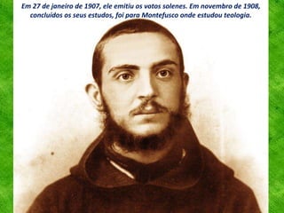 Em 27 de janeiro de 1907, ele emitiu os votos solenes. Em novembro de 1908,
concluídos os seus estudos, foi para Montefusco onde estudou teologia.
 