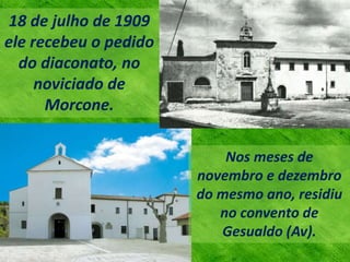 18 de julho de 1909
ele recebeu o pedido
do diaconato, no
noviciado de
Morcone.
Nos meses de
novembro e dezembro
do mesmo ano, residiu
no convento de
Gesualdo (Av).
 