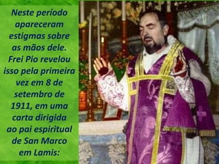 Neste período
apareceram
estigmas sobre
as mãos dele.
Frei Pio revelou
isso pela primeira
vez em 8 de
setembro de
1911, em uma
carta dirigida
ao pai espiritual
de San Marco
em Lamis:
 