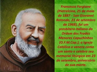 Francesco Forgione
(Pietrelcina, 25 de maio
de 1887 - San Giovanni
Rotondo, 23 de setembro
de 1968), foi um
presbítero italiano da
Ordem dos Frades
Menores Capuchinhos
(O.F.M.Cap.); a Igreja
Católica o venera como
um santo e celebra seu
memorial litúrgico em 23
de setembro, aniversário
de sua morte.
 
