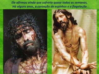 Ele afirmou ainda que sofreria quase todas as semanas,
Há alguns anos, a coroação de espinhos e a flagelação
 