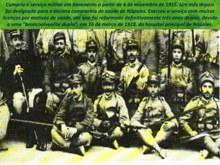 Cumpriu o serviço militar em Benevento a partir de 6 de novembro de 1915. Um mês depois
foi designado para a décima companhia de saúde de Nápoles. Exerceu o serviço com muitas
licenças por motivos de saúde, até que foi reformado definitivamente três anos depois, devido
a uma "broncoalveolite dupla", em 16 de março de 1918, do hospital principal de Nápoles.
 