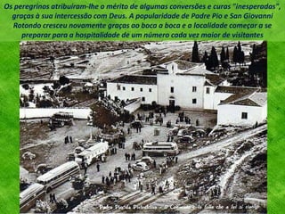 Os peregrinos atribuíram-lhe o mérito de algumas conversões e curas "inesperadas",
graças à sua intercessão com Deus. A popularidade de Padre Pio e San Giovanni
Rotondo cresceu novamente graças ao boca a boca e a localidade começar a se
preparar para a hospitalidade de um número cada vez maior de visitantes
 