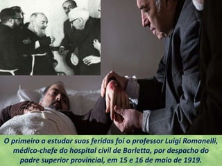O primeiro a estudar suas feridas foi o professor Luigi Romanelli,
médico-chefe do hospital civil de Barletta, por despacho do
padre superior provincial, em 15 e 16 de maio de 1919.
 