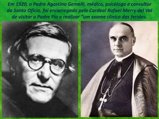 Em 1920, o Padre Agostino Gemelli, médico, psicólogo e consultor
do Santo Ofício, foi encarregado pelo Cardeal Rafael Merry del Val
de visitar o Padre Pio e realizar “um exame clínico das feridas.
 
