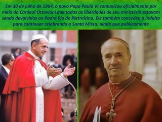 Em 30 de julho de 1964, o novo Papa Paulo VI comunicou oficialmente por
meio do Cardeal Ottaviani que todas as liberdades de seu ministério estavam
sendo devolvidas ao Padre Pio de Pietrelcina. Ele também concedeu o Indulto
para continuar celebrando a Santa Missa, ainda que publicamente
 