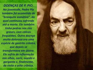 DOENÇAS DE P. PIO.
Na juventude, Padre Pio
também foi acometido de
"bronquite asmática", da
qual continuou sofrendo
até a morte. Ele também
tinha pedras nos rins
graves, com cólicas
frequentes. Outra doença
muito dolorosa era uma
espécie de gastrite crônica,
que depois se
transformava em úlcera.
Ele sofria de inflamação
nos olhos, nariz, ouvido e
garganta e, finalmente,
de rinite e otite crônica.
 