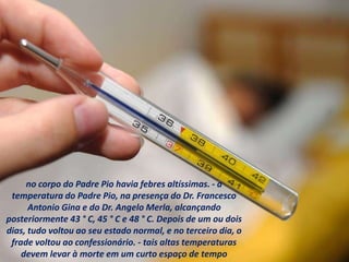 no corpo do Padre Pio havia febres altíssimas. - a
temperatura do Padre Pio, na presença do Dr. Francesco
Antonio Gina e do Dr. Angelo Merla, alcançando
posteriormente 43 ° C, 45 ° C e 48 ° C. Depois de um ou dois
dias, tudo voltou ao seu estado normal, e no terceiro dia, o
frade voltou ao confessionário. - tais altas temperaturas
devem levar à morte em um curto espaço de tempo
 