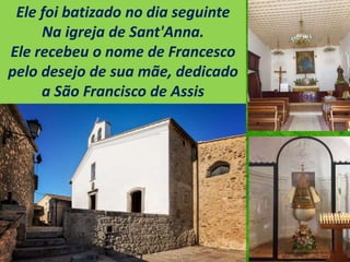 Ele foi batizado no dia seguinte
Na igreja de Sant'Anna.
Ele recebeu o nome de Francesco
pelo desejo de sua mãe, dedicado
a São Francisco de Assis
 