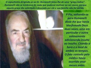 P Pio, voltando-se
para Romanelli
disse-lhe que havia
blasfemado Deus
duas vezes, uma em
particular e outra
solenemente
adicionando insulto
ao insulto. Citando a
hora e o local de
ambos os tempos.
O fato contado pelo
médico havia
ocorrido onze
meses antes.
O capuchinho dirigindo-se ao Dr. Romanelli falou-lhe de uma "graça lúdica".
Romanelli não se lembrava de nada que pudesse motivar ou ser causa, porque
aquela graça tão solicitada e desejada por ele e sua família não foi obtida.
 