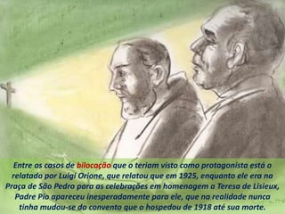 Entre os casos de bilocação que o teriam visto como protagonista está o
relatado por Luigi Orione, que relatou que em 1925, enquanto ele era na
Praça de São Pedro para as celebrações em homenagem a Teresa de Lisieux,
Padre Pio apareceu inesperadamente para ele, que na realidade nunca
tinha mudou-se do convento que o hospedou de 1918 até sua morte.
 