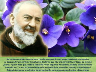 No mesmo período, começaram a circular rumores de que sua pessoa havia começado a
se desprender um perfume inexplicável de flores, que não era percebido por todos da mesma
forma: “Quem disse que sentiu o cheiro de rosas, algumas de violetas, jasmim, incenso de lírio,
lavanda, etc.”. A voz do aparecimento dos estigmas feita em todo o mundo, e San Giovanni
Rotondo tornou-se um destino de peregrinação para pessoas que desejam obter graças.
 