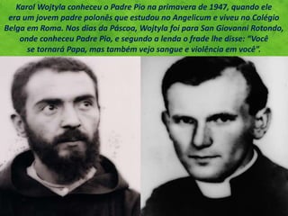 Karol Wojtyla conheceu o Padre Pio na primavera de 1947, quando ele
era um jovem padre polonês que estudou no Angelicum e viveu no Colégio
Belga em Roma. Nos dias da Páscoa, Wojtyla foi para San Giovanni Rotondo,
onde conheceu Padre Pio, e segundo a lenda o frade lhe disse: “Você
se tornará Papa, mas também vejo sangue e violência em você”.
 