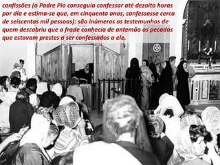confissões (o Padre Pio conseguia confessar até dezoito horas
por dia e estima-se que, em cinquenta anos, confessasse cerca
de seiscentas mil pessoas): são inúmeros os testemunhos de
quem descobriu que o frade conhecia de antemão os pecados
que estavam prestes a ser confessados ​​a ele.
 
