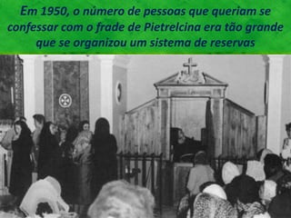 Em 1950, o número de pessoas que queriam se
confessar com o frade de Pietrelcina era tão grande
que se organizou um sistema de reservas
 