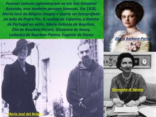 Pessoas comuns aglomeraram-se em San Giovanni
Rotondo, mas também pessoas famosas. Em 1938,
Maria José da Bélgica chegou e queria ser fotografada
ao lado do Padre Pio. A realeza de Espanha, a Rainha
de Portugal no exílio, Maria Antonia de Bourbon,
Zita de Bourbon-Parma, Giovanna de Savoy,
Ludovico de Bourbon-Parma, Eugenio de Savoy
Maria José del Belgio
Zita di Borbone-Parma
Giovanna di Savoia
 