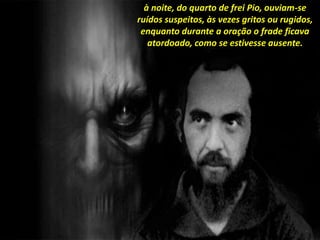 à noite, do quarto de frei Pio, ouviam-se
ruídos suspeitos, às vezes gritos ou rugidos,
enquanto durante a oração o frade ficava
atordoado, como se estivesse ausente.
 