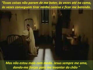 Mas não estou mais com medo. Jesus sempre me ama,
dando-me forças para me levantar do chão "
“Essas coisas não param de me bater, às vezes até na cama,
às vezes conseguem tirar minha camisa e ficar me batendo.
 