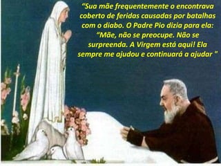 “Sua mãe frequentemente o encontrava
coberto de feridas causadas por batalhas
com o diabo. O Padre Pio dizia para ela:
“Mãe, não se preocupe. Não se
surpreenda. A Virgem está aqui! Ela
sempre me ajudou e continuará a ajudar "
 