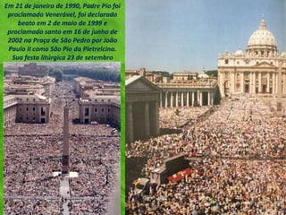 Em 21 de janeiro de 1990, Padre Pio foi
proclamado Venerável, foi declarado
beato em 2 de maio de 1999 e
proclamado santo em 16 de junho de
2002 na Praça de São Pedro por João
Paulo II como São Pio da Pietrelcina.
Sua festa litúrgica 23 de setembro
 