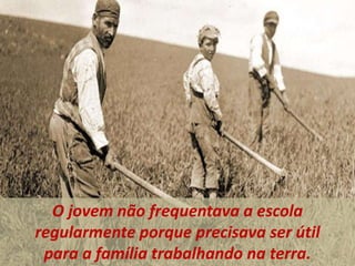 O jovem não frequentava a escola
regularmente porque precisava ser útil
para a família trabalhando na terra.
 